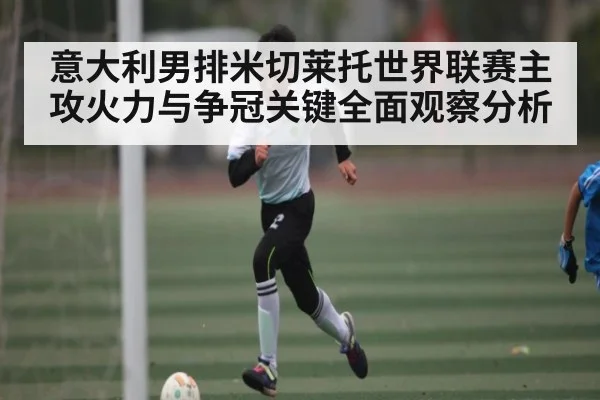 意大利男排米切莱托世界联赛主攻火力与争冠关键全面观察分析 | c7c7.vip，c7c7.app