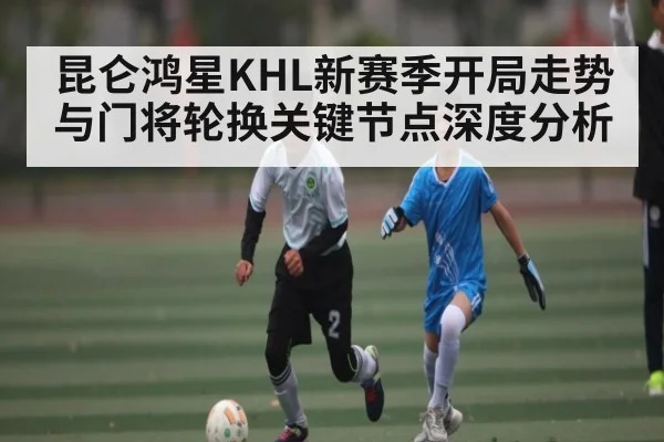 昆仑鸿星KHL新赛季开局走势与门将轮换关键节点深度分析（c7c7.vip，c7c7.app）